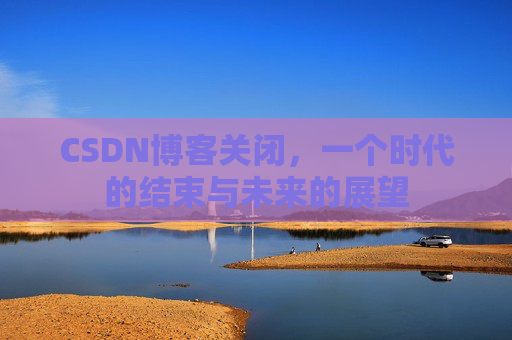 CSDN博客关闭，一个时代的结束与未来的展望